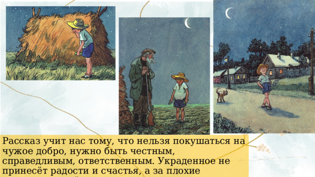 Рассказ учит нас тому, что нельзя покушаться на чужое добро, нужно быть честным, справедливым, ответственным. Украденное не принесёт радости и счастья, а за плохие поступки придётся отвечать. 