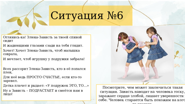 Ситуация №6 Оглянись-ка! Злюка-Зависть за твоей спиной сидит И жаднющими глазами сзади на тебя глядит. Хочет! Хочет Злюка-Зависть, чтоб малышка соврала, И мечтает, чтоб игрушку у подружки забрала! Всех рассорит Злюка-Зависть, кто в её попался плен, Для неё ведь ПРОСТО СЧАСТЬЕ, если кто-то заревел. Детка плачет и рыдает: «У подружек ЭТО, ТО…» Ну а Зависть – ПОДРАСТАЕТ и смеётся нам в лицо! Посмотрите, чем может закончиться такая ситуация. Зависть наводит на человека тоску, заражает сердце злобой, лишает уверенности в себе. Человек старается быть похожим на кого-то другого. 