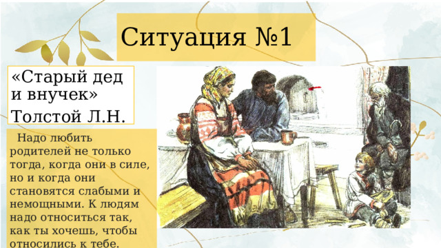 Ситуация №1 «Старый дед и внучек» Толстой Л.Н.   Надо любить родителей не только тогда, когда они в силе, но и когда они становятся слабыми и немощными. К людям надо относиться так, как ты хочешь, чтобы относились к тебе. 