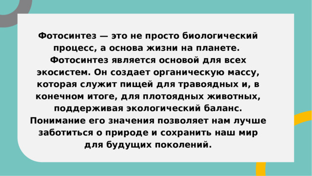 Фотосинтез — это не просто биологический процесс, а основа жизни на планете. Фотосинтез является основой для всех экосистем. Он создает органическую массу, которая служит пищей для травоядных и, в конечном итоге, для плотоядных животных, поддерживая экологический баланс. Понимание его значения позволяет нам лучше заботиться о природе и сохранить наш мир для будущих поколений. 