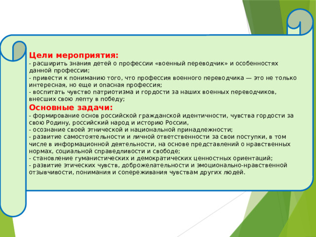  Цели мероприятия: - расширить знания детей о профессии «военный переводчик» и особенностях данной профессии; - привести к пониманию того, что профессия военного переводчика — это не только интересная, но еще и опасная профессия; - воспитать чувство патриотизма и гордости за наших военных переводчиков, внесших свою лепту в победу; Основные задачи: - формирование основ российской гражданской идентичности, чувства гордости за свою Родину, российский народ и историю России, - осознание своей этнической и национальной принадлежности; - развитие самостоятельности и личной ответственности за свои поступки, в том числе в информационной деятельности, на основе представлений о нравственных нормах, социальной справедливости и свободе; - становление гуманистических и демократических ценностных ориентаций; - развитие этических чувств, доброжелательности и эмоционально-нравственной отзывчивости, понимания и сопереживания чувствам других людей. 