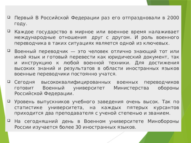 Первый В Российской Федерации раз его отпраздновали в 2000 году. Каждое государство в мирное или военное время налаживает международные отношения  друг с другом. И роль военного переводчика в таких ситуациях является одной из ключевых. Военный переводчик — это человек отлично знающий тот или иной язык и готовый перевести как юридический документ, так и инструкцию к любой военной техники. Для достижения высоких знаний и результатов в области иностранных языков военные переводчики постоянно учатся. Сегодня высококвалифицированных военных переводчиков готовит Военный университет Министерства обороны Российской Федерации. Уровень выпускников учебного заведения очень высок. Так по статистике университета, на каждых пятерых курсантов приходится два преподавателя с ученой степенью и званием. На сегодняшний день в Военном университете Минобороны России изучается более 30 иностранных языков. 