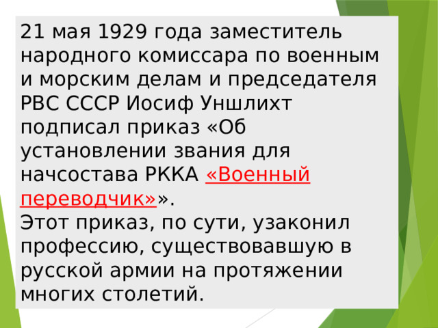 21 мая 1929 года заместитель народного комиссара по военным и морским делам и председателя РВС СССР Иосиф Уншлихт подписал приказ «Об установлении звания для начсостава РККА «Военный переводчик» ».  Этот приказ, по сути, узаконил профессию, существовавшую в русской армии на протяжении многих столетий. 