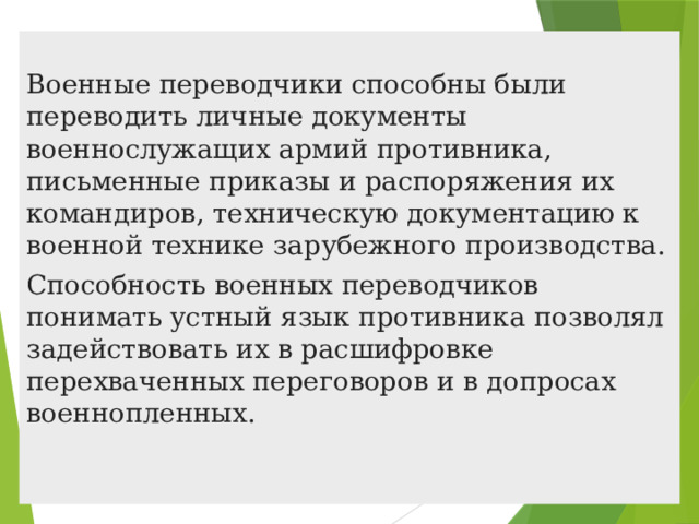 Военные переводчики способны были переводить личные документы военнослужащих армий противника, письменные приказы и распоряжения их командиров, техническую документацию к военной технике зарубежного производства. Способность военных переводчиков понимать устный язык противника позволял задействовать их в расшифровке перехваченных переговоров и в допросах военнопленных.    