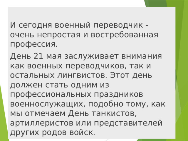 И сегодня военный переводчик - очень непростая и востребованная профессия. День 21 мая заслуживает внимания как военных переводчиков, так и остальных лингвистов. Этот день должен стать одним из профессиональных праздников военнослужащих, подобно тому, как мы отмечаем День танкистов, артиллеристов или представителей других родов войск. 