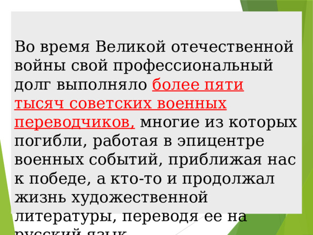 Во время Великой отечественной войны свой профессиональный долг выполняло более пяти тысяч советских военных переводчиков, многие из которых погибли, работая в эпицентре военных событий, приближая нас к победе, а кто-то и продолжал жизнь художественной литературы, переводя ее на русский язык. 