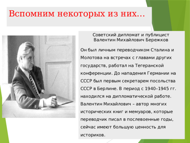 Вспомним некоторых из них… Советский дипломат и публицист  Валентин Михайлович Бережков  Он был личным переводчиком Сталина и Молотова на встречах с главами других государств, работал на Тегеранской конференции. До нападения Германии на СССР был первым секретарем посольства СССР в Берлине. В период с 1940–1945 гг. находился на дипломатической работе. Валентин Михайлович – автор многих исторических книг и мемуаров, которые переводчик писал в послевоенные годы, сейчас имеют большую ценность для историков.   