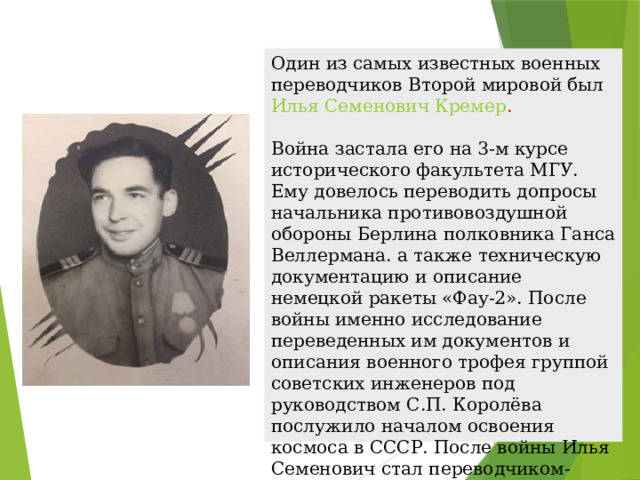 Один из самых известных военных переводчиков Второй мировой был   Илья Семенович Кремер .   Война застала его на 3-м курсе исторического факультета МГУ. Ему довелось переводить допросы начальника противовоздушной обороны Берлина полковника Ганса Веллермана. а также техническую документацию и описание немецкой ракеты «Фау-2». После войны именно исследование переведенных им документов и описания военного трофея группой советских инженеров под руководством С.П. Королёва послужило началом освоения космоса в СССР. После войны Илья Семенович стал переводчиком-дипломатом. 