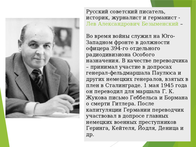 Русский советский писатель, историк, журналист и германист -  Лев Александрович Безыменский   –   Во время войны служил на Юго-Западном фронте в должности офицера 394-го отдельного радиодивизиона Особого назначения. В качестве переводчика – принимал участие в допросах генерал-фельдмаршала Паулюса и других немецких генералов, взятых в плен в Сталинграде. 1 мая 1945 года он переводил для маршала Г. К. Жукова письмо Геббельса и Бормана о смерти Гитлера. После капитуляции Германии переводчик участвовал в допросе главных немецких военных преступников Геринга, Кейтеля, Йодля, Деница и др. 