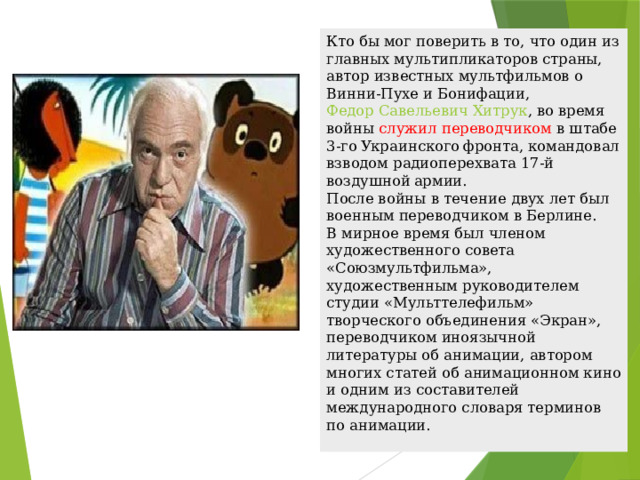 Кто бы мог поверить в то, что один из главных мультипликаторов страны, автор известных мультфильмов о Винни-Пухе и Бонифации,  Федор Савельевич Хитрук , во время войны служил переводчиком в штабе 3-го Украинского фронта, командовал взводом радиоперехвата 17-й воздушной армии.  После войны в течение двух лет был военным переводчиком в Берлине.  В мирное время был членом художественного совета «Союзмультфильма», художественным руководителем студии «Мульттелефильм» творческого объединения «Экран», переводчиком иноязычной литературы об анимации, автором многих статей об анимационном кино и одним из составителей международного словаря терминов по анимации. 