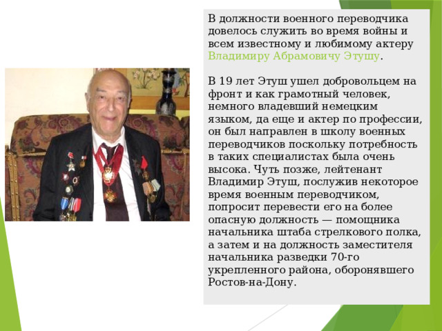В должности военного переводчика довелось служить во время войны и всем известному и любимому актеру  Владимиру Абрамовичу Этушу .    В 19 лет Этуш ушел добровольцем на фронт и как грамотный человек, немного владевший немецким языком, да еще и актер по профессии, он был направлен в школу военных переводчиков поскольку потребность в таких специалистах была очень высока. Чуть позже, лейтенант Владимир Этуш, послужив некоторое время военным переводчиком, попросит перевести его на более опасную должность — помощника начальника штаба стрелкового полка, а затем и на должность заместителя начальника разведки 70-го укрепленного района, оборонявшего Ростов-на-Дону.  