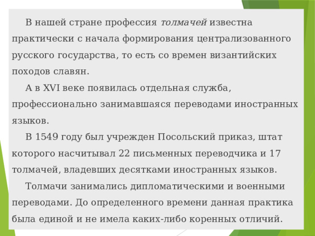 В нашей стране профессия толмачей известна практически с начала формирования централизованного русского государства, то есть со времен византийских походов славян. А в XVI веке появилась отдельная служба, профессионально занимавшаяся переводами иностранных языков. В 1549 году был учрежден Посольский приказ, штат которого насчитывал 22 письменных переводчика и 17 толмачей, владевших десятками иностранных языков. Толмачи занимались дипломатическими и военными переводами. До определенного времени данная практика была единой и не имела каких-либо коренных отличий. 