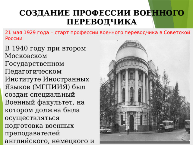 СОЗДАНИЕ ПРОФЕССИИ ВОЕННОГО ПЕРЕВОДЧИКА 21 мая 1929 года – старт профессии военного переводчика в Советской России В 1940 году при втором Московском Государственном Педагогическом Институте Иностранных Языков (МГПИИЯ) был создан специальный Военный факультет, на котором должна была осуществляться подготовка военных преподавателей английского, немецкого и французского языков для училищ и академий РККА.  