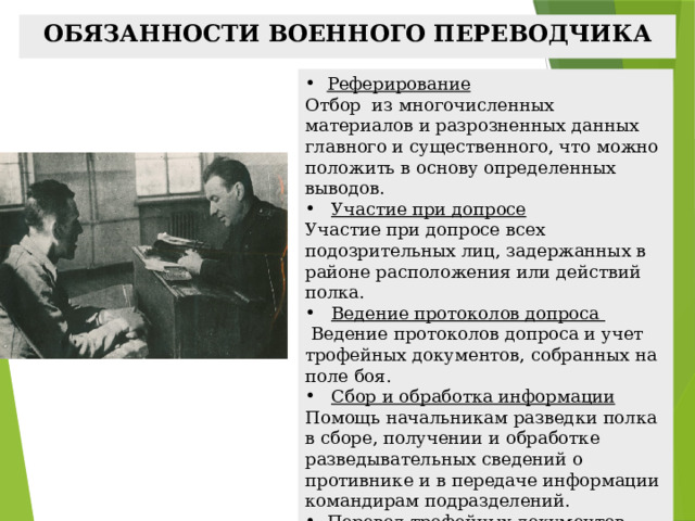 ОБЯЗАННОСТИ ВОЕННОГО ПЕРЕВОДЧИКА Реферирование Отбор из многочисленных материалов и разрозненных данных главного и существенного, что можно положить в основу определенных выводов. Участие при допросе Участие при допросе Участие при допросе всех подозрительных лиц, задержанных в районе расположения или действий полка. Ведение протоколов допроса Ведение протоколов допроса  Ведение протоколов допроса и учет трофейных документов, собранных на поле боя. Сбор и обработка информации Сбор и обработка информации Помощь начальникам разведки полка в сборе, получении и обработке разведывательных сведений о противнике и в передаче информации командирам подразделений. Перевод трофейных документов Систематизация трофейных документов, их распределение по важности и срочности, и только после их перевод на русский язык. 