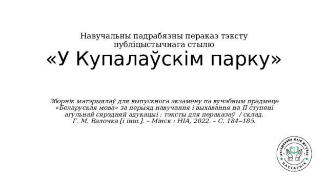 Навучальны падрабязны пераказ тэксту публіцыстычнага стылю  «У Купалаўскім парку»   Зборнік матэрыялаў для выпускнога экзамену па вучэбным прадмеце «Беларуская мова» за перыяд навучання і выхавання на ІІ ступені агульнай сярэдняй адукацыі : тэксты для пераказаў / склад. Г. М. Валочка [і інш.]. – Мінск : НІА, 2022. – С. 184‒185. 
