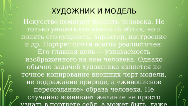 Художник и модель Искусство помогает познать человека. Не только увидеть его внешний облик, но и понять его сущность, характер, настроение и др. Портрет почти всегда реалистичен. Его главная цель — узнаваемость изображенного на нем человека. Однако обычно задачей художника является не точное копирование внешних черт модели, не подражание природе, а «живописное пересоздание» образа человека. Не случайно возникает желание не просто узнать в портрете себя, а может быть, даже открыть что-то новое в себе . 