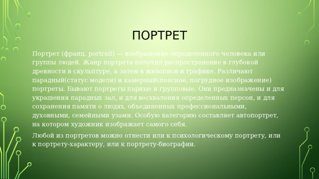 Портрет Портрет (франц. portrait) — изображение определенного человека или группы людей. Жанр портрета получил распространение в глубокой древности в скульптуре, а затем в живописи и графике. Различают парадный(статус модели) и камерный(поясное, погрудное изображение) портреты. Бывают портреты парные и групповые. Они предназначены и для украшения парадных зал, и для восхваления определенных персон, и для сохранения памяти о людях, объединенных профессиональными, духовными, семейными узами. Особую категорию составляет автопортрет, на котором художник изображает самого себя. Любой из портретов можно отнести или к психологическому портрету, или к портрету-характеру, или к портрету-биографии. 
