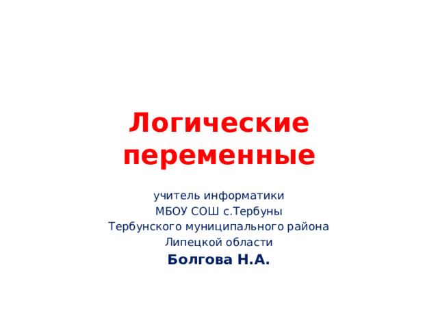 Логические переменные учитель информатики МБОУ СОШ с.Тербуны Тербунского муниципального района Липецкой области Болгова Н.А. 