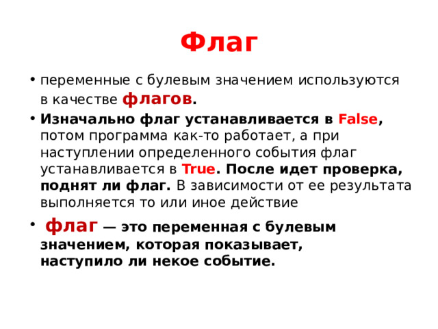 Флаг переменные с булевым значением используются в качестве флагов . Изначально флаг устанавливается в  False , потом программа как-то работает, а при наступлении определенного события флаг устанавливается в   True . После идет проверка, поднят ли флаг. В зависимости от ее результата выполняется то или иное действие  флаг  — это переменная с булевым значением, которая показывает, наступило ли некое событие. 