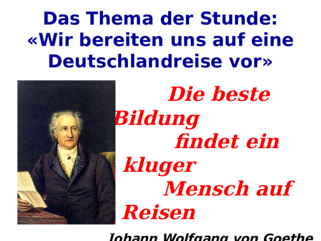 Das Thema der Stunde:  «Wir bereiten uns auf eine Deutschlandreise vor»   Die beste Bildung  findet ein kluger  Mensch auf Reisen J ohann Wolfgang von Goethe 