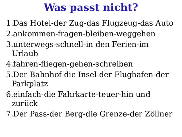 Was passt nicht? 1.Das Hotel-der Zug-das Flugzeug-das Auto 2.ankommen-fragen-bleiben-weggehen 3.unterwegs-schnell-in den Ferien-im Urlaub 4.fahren-fliegen-gehen-schreiben 5.Der Bahnhof-die Insel-der Flughafen-der Parkplatz 6.einfach-die Fahrkarte-teuer-hin und zurück 7.Der Pass-der Berg-die Grenze-der Zöllner 