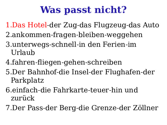 Was passt nicht? 1.Das Hotel -der Zug-das Flugzeug-das Auto 2.ankommen-fragen-bleiben-weggehen 3.unterwegs-schnell-in den Ferien-im Urlaub 4.fahren-fliegen-gehen-schreiben 5.Der Bahnhof-die Insel-der Flughafen-der Parkplatz 6.einfach-die Fahrkarte-teuer-hin und zurück 7.Der Pass-der Berg-die Grenze-der Zöllner 