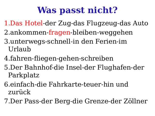 Was passt nicht? 1.Das Hotel -der Zug-das Flugzeug-das Auto 2.ankommen- fragen -bleiben-weggehen 3.unterwegs-schnell-in den Ferien-im Urlaub 4.fahren-fliegen-gehen-schreiben 5.Der Bahnhof-die Insel-der Flughafen-der Parkplatz 6.einfach-die Fahrkarte-teuer-hin und zurück 7.Der Pass-der Berg-die Grenze-der Zöllner 
