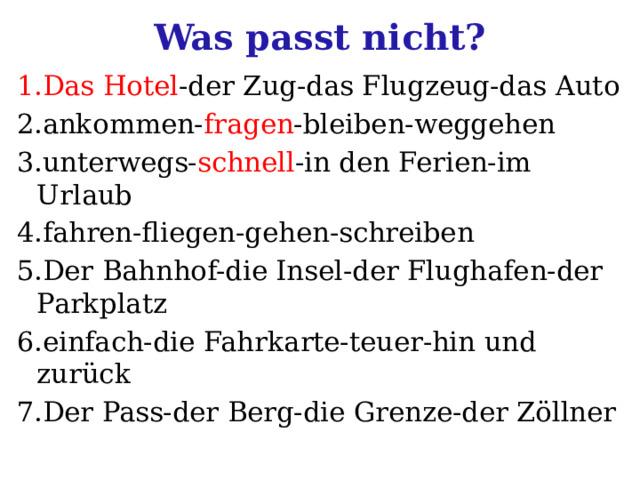 Was passt nicht? 1.Das Hotel -der Zug-das Flugzeug-das Auto 2.ankommen- fragen -bleiben-weggehen 3.unterwegs- schnell -in den Ferien-im Urlaub 4.fahren-fliegen-gehen-schreiben 5.Der Bahnhof-die Insel-der Flughafen-der Parkplatz 6.einfach-die Fahrkarte-teuer-hin und zurück 7.Der Pass-der Berg-die Grenze-der Zöllner 