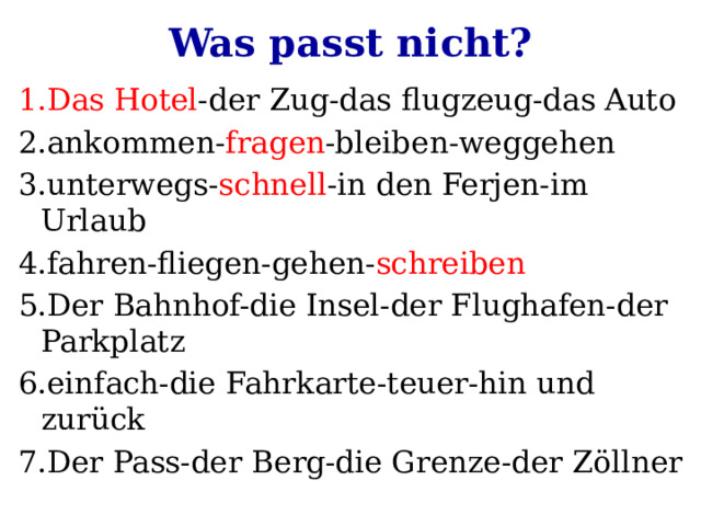 Was passt nicht? 1.Das Hotel -der Zug-das flugzeug-das Auto 2.ankommen- fragen -bleiben-weggehen 3.unterwegs- schnell -in den Ferjen-im Urlaub 4.fahren-fliegen-gehen- schreiben 5.Der Bahnhof-die Insel-der Flughafen-der Parkplatz 6.einfach-die Fahrkarte-teuer-hin und zurück 7.Der Pass-der Berg-die Grenze-der Zöllner 