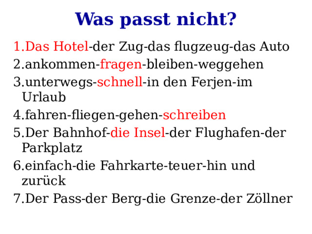 Was passt nicht? 1.Das Hotel -der Zug-das flugzeug-das Auto 2.ankommen- fragen -bleiben-weggehen 3.unterwegs- schnell -in den Ferjen-im Urlaub 4.fahren-fliegen-gehen- schreiben 5.Der Bahnhof- die Insel -der Flughafen-der Parkplatz 6.einfach-die Fahrkarte-teuer-hin und zurück 7.Der Pass-der Berg-die Grenze-der Zöllner 