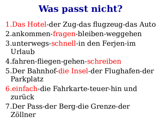Was passt nicht? 1.Das Hotel -der Zug-das flugzeug-das Auto 2.ankommen- fragen -bleiben-weggehen 3.unterwegs- schnell -in den Ferjen-im Urlaub 4.fahren-fliegen-gehen- schreiben 5.Der Bahnhof- die Insel -der Flughafen-der Parkplatz 6.einfach -die Fahrkarte-teuer-hin und zurück 7.Der Pass-der Berg-die Grenze-der Zöllner 