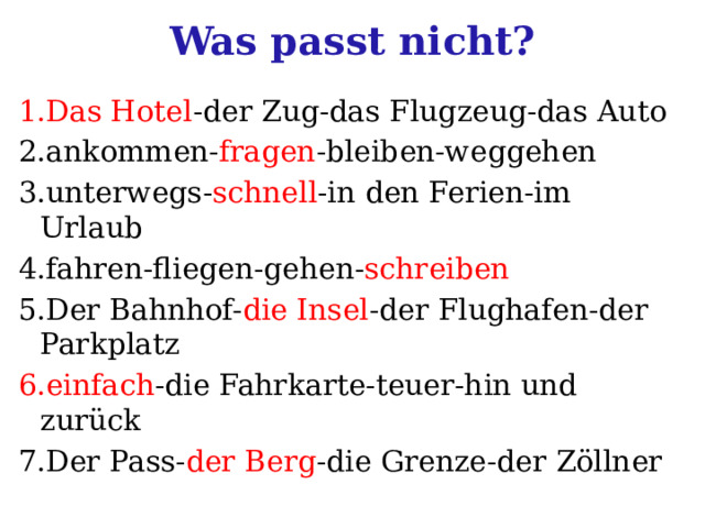 Was passt nicht? 1.Das Hotel -der Zug-das Flugzeug-das Auto 2.ankommen- fragen -bleiben-weggehen 3.unterwegs- schnell -in den Ferien-im Urlaub 4.fahren-fliegen-gehen- schreiben 5.Der Bahnhof- die Insel -der Flughafen-der Parkplatz 6.einfach -die Fahrkarte-teuer-hin und zurück 7.Der Pass- der Berg -die Grenze-der Zöllner 