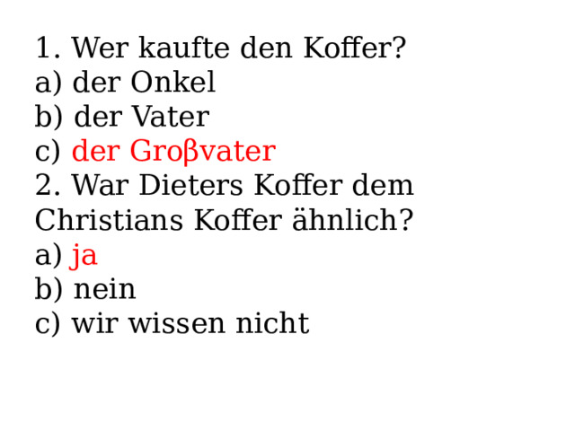 1. Wer kaufte den Koffer? a) der Onkel b) der Vater c) der Groβvater 2. War Dieters Koffer dem Christians Koffer ähnlich? a) ja b) nein c) wir wissen nicht 