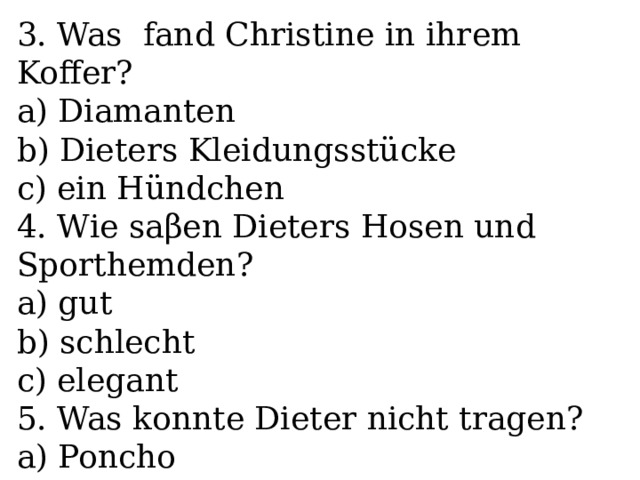 3. Was fand Christine in ihrem Koffer? a) Diamanten b) Dieters Kleidungsstücke c) ein Hündchen 4. Wie saβen Dieters Hosen und Sporthemden? a) gut b) schlecht c) elegant 5. Was konnte Dieter nicht tragen? a) Poncho b) Tunika c) Kleider 