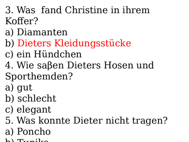 3. Was fand Christine in ihrem Koffer? a) Diamanten b) Dieters Kleidungsstücke c) ein Hündchen 4. Wie saβen Dieters Hosen und Sporthemden? a) gut b) schlecht c) elegant 5. Was konnte Dieter nicht tragen? a) Poncho b) Tunika c) Kleider 