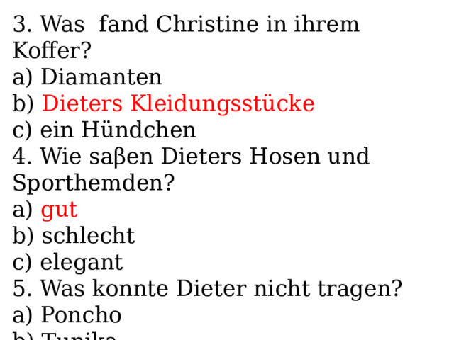 3. Was fand Christine in ihrem Koffer? a) Diamanten b) Dieters Kleidungsstücke c) ein Hündchen 4. Wie saβen Dieters Hosen und Sporthemden? a) gut b) schlecht c) elegant 5. Was konnte Dieter nicht tragen? a) Poncho b) Tunika c) Kleider 