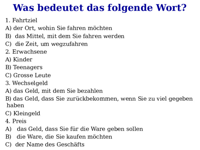 Was bedeutet das folgende Wort? 1. Fahrtziel А) der Ort, wohin Sie fahren möchten B) das Mittel, mit dem Sie fahren werden C) die Zeit, um wegzufahren 2. Erwachsene A) Kinder B) Teenagers C) Grosse Leute 3. Wechselgeld А) das Geld, mit dem Sie bezahlen B) das Geld, dass Sie zurückbekommen, wenn Sie zu viel gegeben haben C) Kleingeld 4. Preis А) das Geld, dass Sie für die Ware geben sollen B) die Ware, die Sie kaufen möchten C) der Name des Geschäfts 