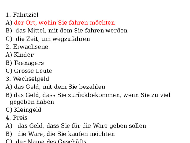 1. Fahrtziel А) der Ort, wohin Sie fahren möchten B) das Mittel, mit dem Sie fahren werden C) die Zeit, um wegzufahren 2. Erwachsene A) Kinder B) Teenagers C) Grosse Leute 3. Wechselgeld А) das Geld, mit dem Sie bezahlen B) das Geld, dass Sie zurückbekommen, wenn Sie zu viel gegeben haben C) Kleingeld 4. Preis А) das Geld, dass Sie für die Ware geben sollen B) die Ware, die Sie kaufen möchten C) der Name des Geschäfts 