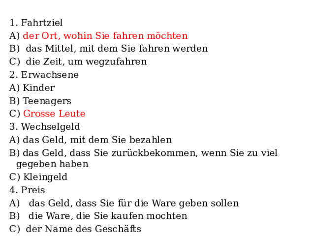 1. Fahrtziel А) der Ort, wohin Sie fahren möchten B) das Mittel, mit dem Sie fahren werden C) die Zeit, um wegzufahren 2. Erwachsene A) Kinder B) Teenagers C) Grosse Leute 3. Wechselgeld А) das Geld, mit dem Sie bezahlen B) das Geld, dass Sie zurückbekommen, wenn Sie zu viel gegeben haben C) Kleingeld 4. Preis А) das Geld, dass Sie für die Ware geben sollen B) die Ware, die Sie kaufen mochten C) der Name des Geschäfts 