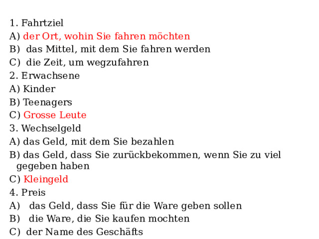 1. Fahrtziel А) der Ort, wohin Sie fahren möchten B) das Mittel, mit dem Sie fahren werden C) die Zeit, um wegzufahren 2. Erwachsene A) Kinder B) Teenagers C) Grosse Leute 3. Wechselgeld А) das Geld, mit dem Sie bezahlen B) das Geld, dass Sie zurückbekommen, wenn Sie zu viel gegeben haben C) Kleingeld 4. Preis А) das Geld, dass Sie für die Ware geben sollen B) die Ware, die Sie kaufen mochten C) der Name des Geschäfts 