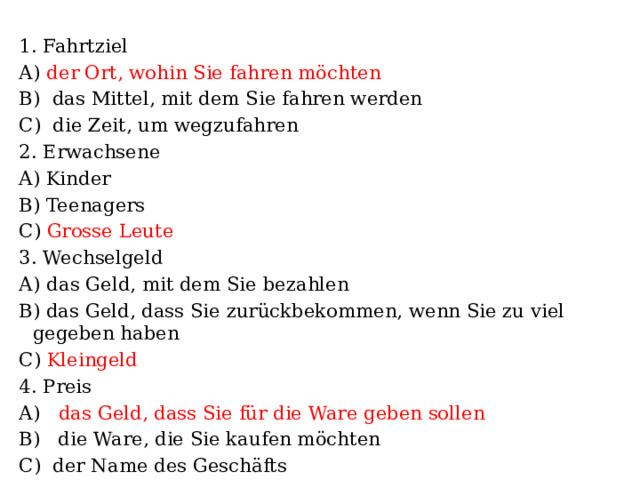 1. Fahrtziel А) der Ort, wohin Sie fahren möchten B) das Mittel, mit dem Sie fahren werden C) die Zeit, um wegzufahren 2. Erwachsene A) Kinder B) Teenagers C) Grosse Leute 3. Wechselgeld А) das Geld, mit dem Sie bezahlen B) das Geld, dass Sie zurückbekommen, wenn Sie zu viel gegeben haben C) Kleingeld 4. Preis А) das Geld, dass Sie für die Ware geben sollen B) die Ware, die Sie kaufen möchten C) der Name des Geschäfts 