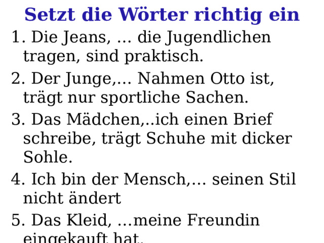 Setzt die Wörter richtig ein 1 . Die Jeans, … die Jugendlichen tragen, sind praktisch. 2. Der Junge,… Nahmen Otto ist, trägt nur sportliche Sachen. 3. Das Mädchen,..ich einen Brief schreibe, trägt Schuhe mit dicker Sohle. 4. Ich bin der Mensch,… seinen Stil nicht ändert 5. Das Kleid, …meine Freundin eingekauft hat, ist elegant 