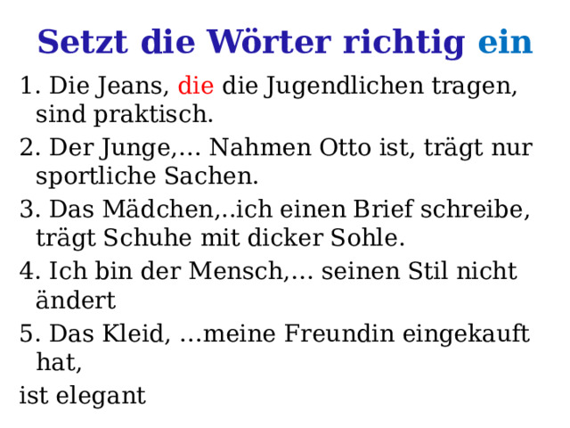 Setzt die Wörter richtig ein 1. Die Jeans, die die Jugendlichen tragen, sind praktisch. 2. Der Junge,… Nahmen Otto ist, trägt nur sportliche Sachen. 3. Das Mädchen,..ich einen Brief schreibe, trägt Schuhe mit dicker Sohle. 4. Ich bin der Mensch,… seinen Stil nicht ändert 5. Das Kleid, …meine Freundin eingekauft hat, ist elegant 