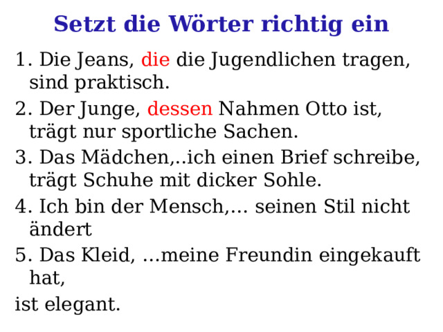 Setzt die Wörter richtig ein 1. Die Jeans, die die Jugendlichen tragen, sind praktisch. 2. Der Junge, dessen Nahmen Otto ist, trägt nur sportliche Sachen. 3. Das Mädchen,..ich einen Brief schreibe, trägt Schuhe mit dicker Sohle. 4. Ich bin der Mensch,… seinen Stil nicht ändert 5. Das Kleid, …meine Freundin eingekauft hat, ist elegant. 