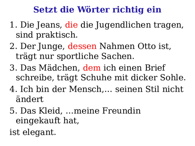 Setzt die Wörter richtig ein 1. Die Jeans, die die Jugendlichen tragen, sind praktisch. 2. Der Junge, dessen Nahmen Otto ist, trägt nur sportliche Sachen. 3. Das Mädchen, dem ich einen Brief schreibe, trägt Schuhe mit dicker Sohle. 4. Ich bin der Mensch,… seinen Stil nicht ändert 5. Das Kleid, …meine Freundin eingekauft hat, ist elegant. 