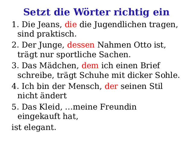 Setzt die Wörter richtig ein 1. Die Jeans, die die Jugendlichen tragen, sind praktisch. 2. Der Junge, dessen Nahmen Otto ist, trägt nur sportliche Sachen. 3. Das Mädchen, dem ich einen Brief schreibe, trägt Schuhe mit dicker Sohle. 4. Ich bin der Mensch, der seinen Stil nicht ändert 5. Das Kleid, …meine Freundin eingekauft hat, ist elegant. 