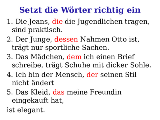 Setzt die Wörter richtig ein 1. Die Jeans, die die Jugendlichen tragen, sind praktisch. 2. Der Junge, dessen Nahmen Otto ist, trägt nur sportliche Sachen. 3. Das Mädchen, dem ich einen Brief schreibe, trägt Schuhe mit dicker Sohle. 4. Ich bin der Mensch, der seinen Stil nicht ändert 5. Das Kleid, das meine Freundin eingekauft hat, ist elegant. 