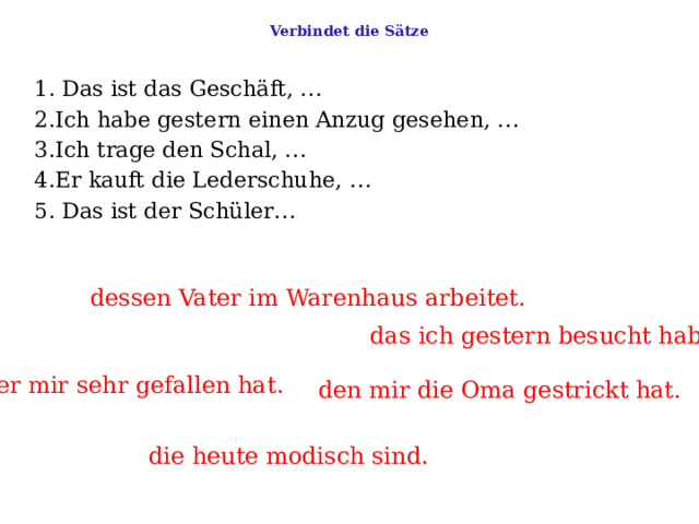  Verbindet die Sätze   1. Das ist das Geschäft, …    2.Ich habe gestern einen Anzug gesehen, …    3.Ich trage den Schal, …    4.Er kauft die Lederschuhe, …   5. Das ist der Schüler… dessen Vater im Warenhaus arbeitet. das ich gestern besucht habe . der mir sehr gefallen hat . den mir die Oma gestrickt hat. die heute modisch sind. 