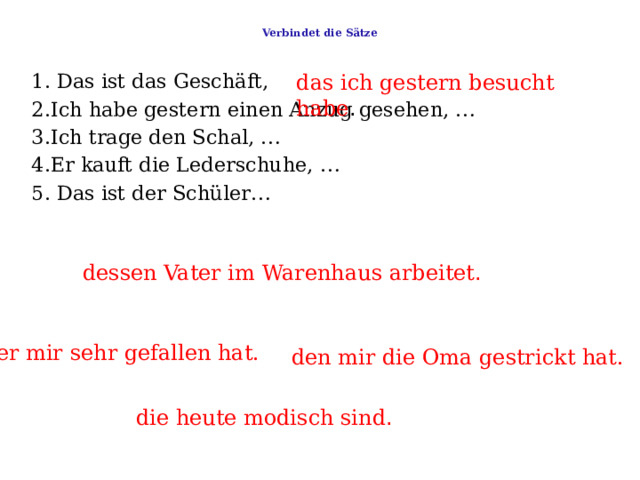  Verbindet die Sätze   das ich gestern besucht habe . 1. Das ist das Geschäft,     2.Ich habe gestern einen Anzug gesehen, …    3.Ich trage den Schal, …    4.Er kauft die Lederschuhe, …   5. Das ist der Schüler… dessen Vater im Warenhaus arbeitet . der mir sehr gefallen hat. den mir die Oma gestrickt hat. die heute modisch sind . 
