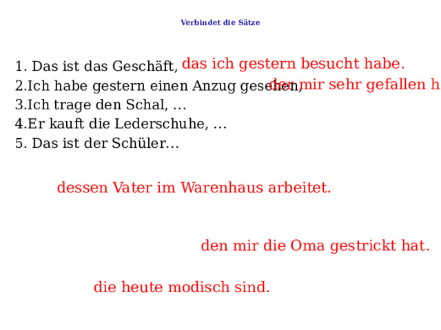  Verbindet die Sätze   das ich gestern besucht habe . 1. Das ist das Geschäft,     2.Ich habe gestern einen Anzug gesehen,   3.Ich trage den Schal, …    4.Er kauft die Lederschuhe, …   5. Das ist der Schüler… der mir sehr gefallen hat . dessen Vater im Warenhaus arbeitet. den mir die Oma gestrickt hat . die heute modisch sind. 